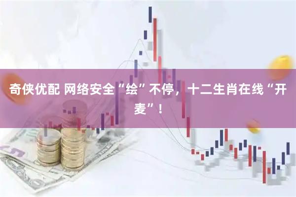 奇侠优配 网络安全“绘”不停，十二生肖在线“开麦”！