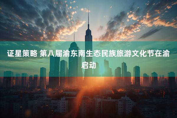 证星策略 第八届渝东南生态民族旅游文化节在渝启动