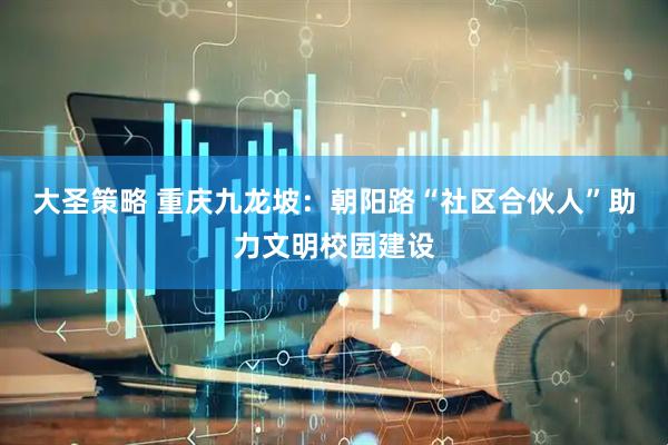 大圣策略 重庆九龙坡：朝阳路“社区合伙人”助力文明校园建设