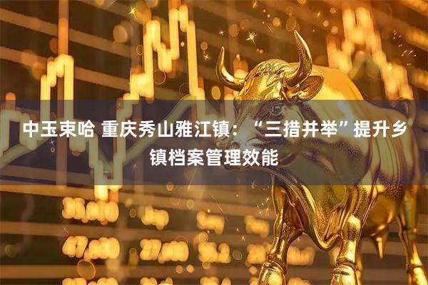 中玉束哈 重庆秀山雅江镇：“三措并举”提升乡镇档案管理效能
