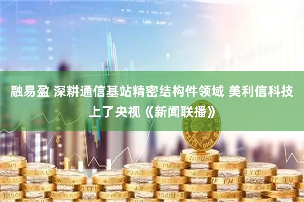 融易盈 深耕通信基站精密结构件领域 美利信科技上了央视《新闻联播》