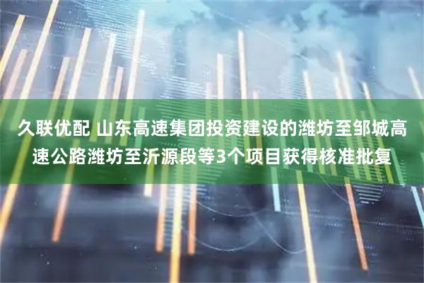 久联优配 山东高速集团投资建设的潍坊至邹城高速公路潍坊至沂源段等3个项目获得核准批复
