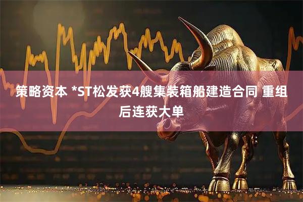 策略资本 *ST松发获4艘集装箱船建造合同 重组后连获大单