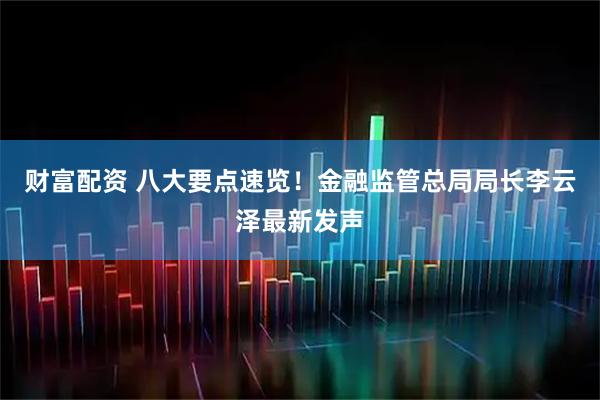 财富配资 八大要点速览！金融监管总局局长李云泽最新发声