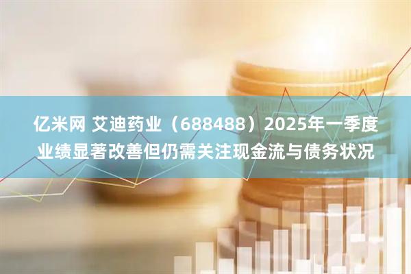 亿米网 艾迪药业（688488）2025年一季度业绩显著改善但仍需关注现金流与债务状况