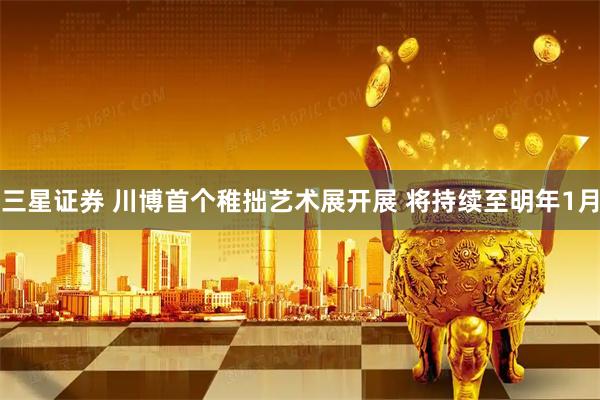 三星证券 川博首个稚拙艺术展开展 将持续至明年1月