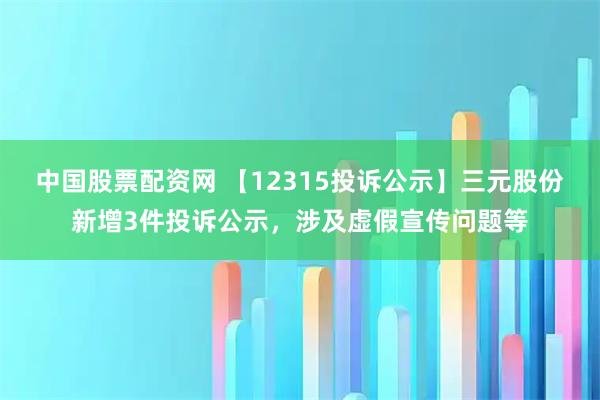 中国股票配资网 【12315投诉公示】三元股份新增3件投诉公示，涉及虚假宣传问题等