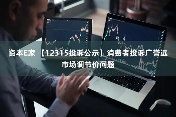 资本E家 【12315投诉公示】消费者投诉广誉远市场调节价问题