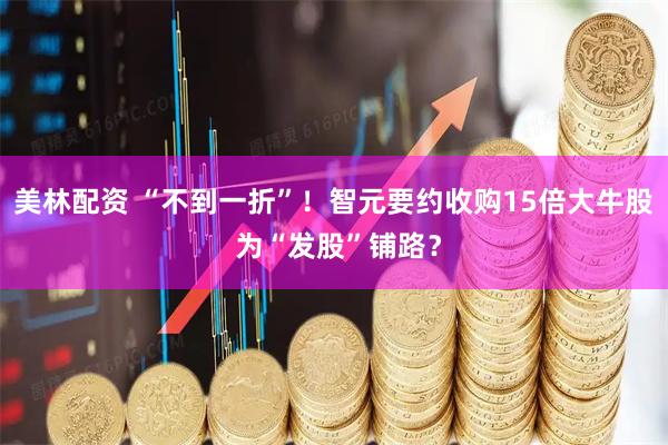 美林配资 “不到一折”！智元要约收购15倍大牛股 为“发股”铺路？