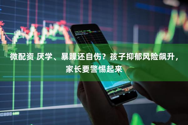 微配资 厌学、暴躁还自伤？孩子抑郁风险飙升，家长要警惕起来