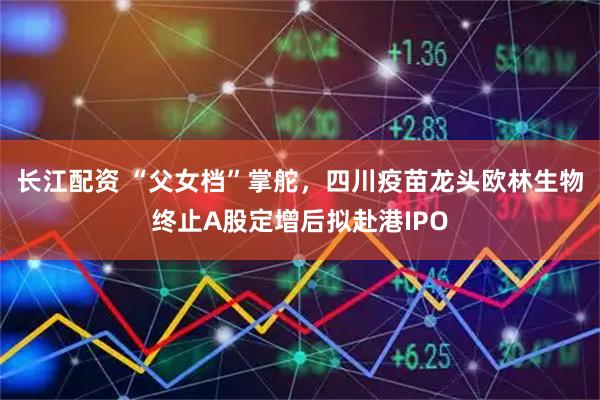 长江配资 “父女档”掌舵，四川疫苗龙头欧林生物终止A股定增后拟赴港IPO