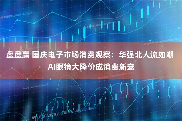 盘盘赢 国庆电子市场消费观察：华强北人流如潮 AI眼镜大降价成消费新宠