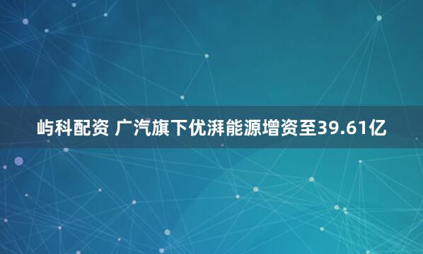 屿科配资 广汽旗下优湃能源增资至39.61亿