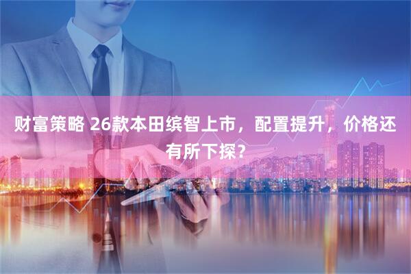 财富策略 26款本田缤智上市，配置提升，价格还有所下探？