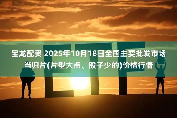 宝龙配资 2025年10月18日全国主要批发市场当归片(片型大点、股子少的)价格行情
