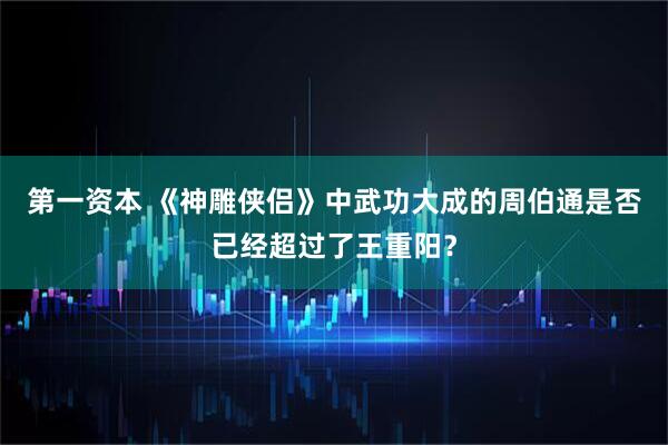 第一资本 《神雕侠侣》中武功大成的周伯通是否已经超过了王重阳？