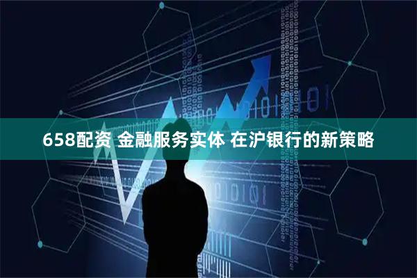 658配资 金融服务实体 在沪银行的新策略