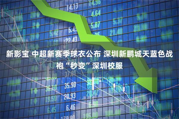 新影宝 中超新赛季球衣公布 深圳新鹏城天蓝色战袍“秒变”深圳校服
