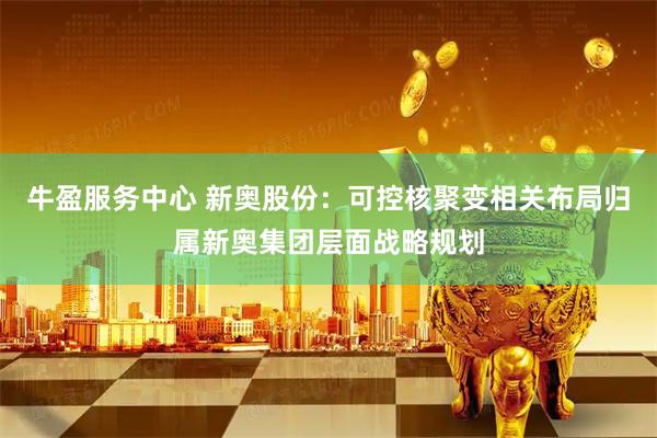 牛盈服务中心 新奥股份：可控核聚变相关布局归属新奥集团层面战略规划