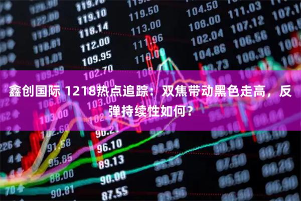 鑫创国际 1218热点追踪：双焦带动黑色走高，反弹持续性如何？