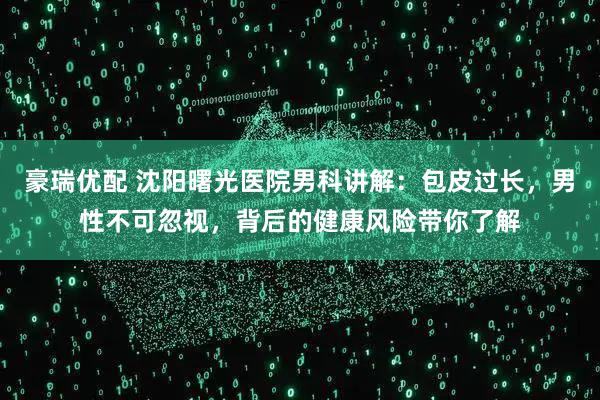 豪瑞优配 沈阳曙光医院男科讲解：包皮过长，男性不可忽视，背后的健康风险带你了解