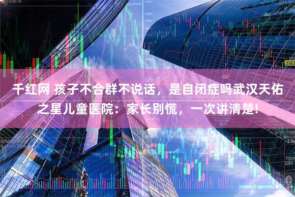 千红网 孩子不合群不说话，是自闭症吗武汉天佑之星儿童医院：家长别慌，一次讲清楚!