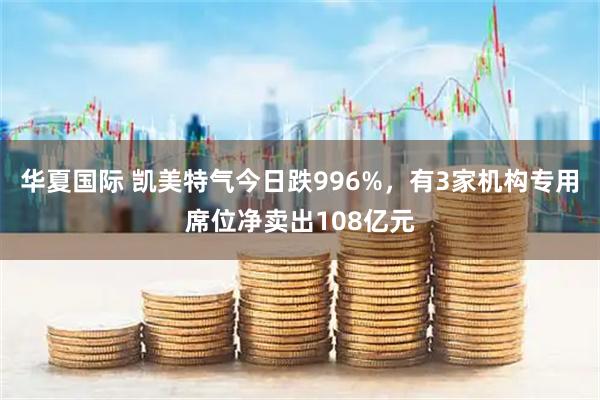华夏国际 凯美特气今日跌996%，有3家机构专用席位净卖出108亿元