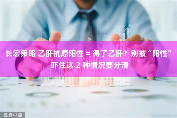 长宏策略 乙肝抗原阳性 = 得了乙肝？别被“阳性” 吓住这 2 种情况要分清