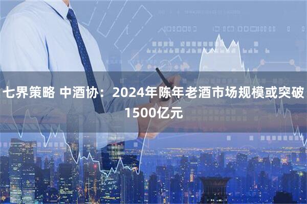 七界策略 中酒协：2024年陈年老酒市场规模或突破1500亿元