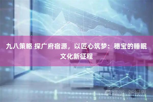 九八策略 探广府宿源,以匠心筑梦:穗宝的睡眠文化新征程