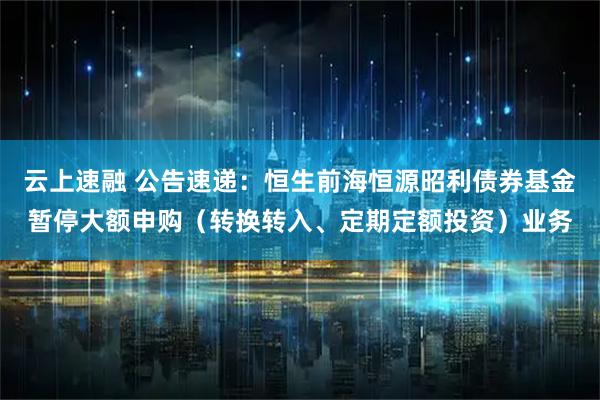 云上速融 公告速递：恒生前海恒源昭利债券基金暂停大额申购（转换转入、定期定额投资）业务