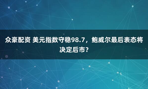 众豪配资 美元指数守稳98.7，鲍威尔最后表态将决定后市？