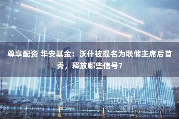 尊享配资 华安基金：沃什被提名为联储主席后首秀，释放哪些信号？