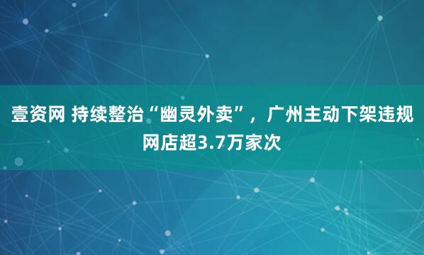 壹资网 持续整治“幽灵外卖”，广州主动下架违规网店超3.7万家次