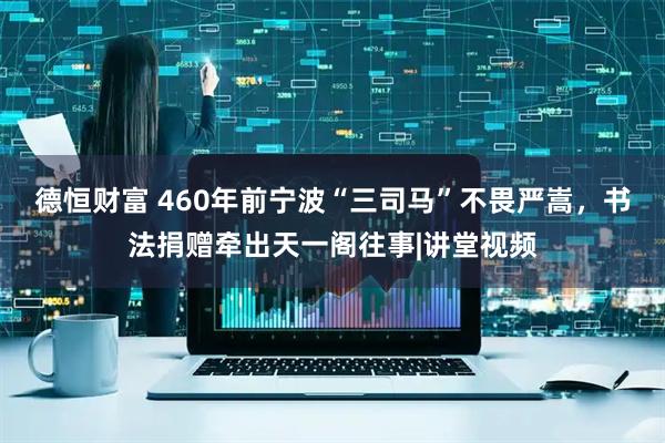 德恒财富 460年前宁波“三司马”不畏严嵩，书法捐赠牵出天一阁往事|讲堂视频